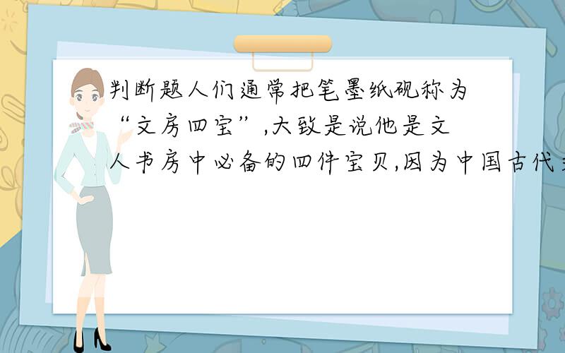 判断题人们通常把笔墨纸砚称为“文房四宝”,大致是说他是文人书房中必备的四件宝贝,因为中国古代文人基本都是或能书,或能画,