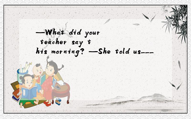 —What did your teacher say this morning? —She told us___