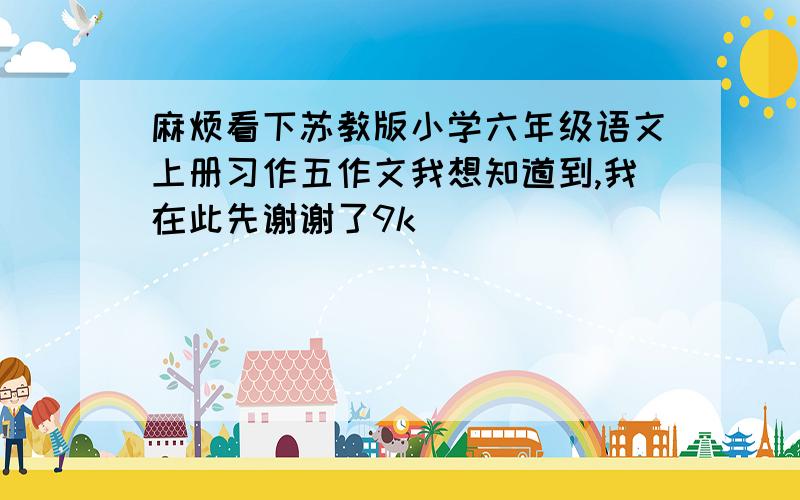 麻烦看下苏教版小学六年级语文上册习作五作文我想知道到,我在此先谢谢了9k