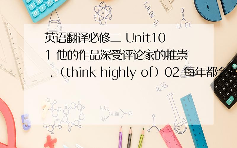 英语翻译必修二 Unit101 他的作品深受评论家的推崇 .（think highly of）02 每年都会有很多前来威