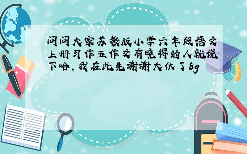 问问大家苏教版小学六年级语文上册习作五作文有晓得的人就说下哈,我在此先谢谢大伙了8g