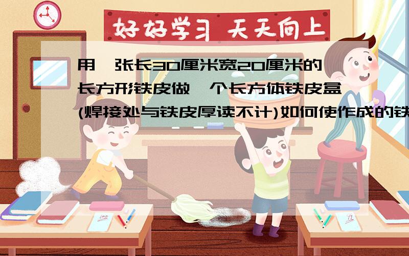 用一张长30厘米宽20厘米的长方形铁皮做一个长方体铁皮盒(焊接处与铁皮厚读不计)如何使作成的铁盒容积最大