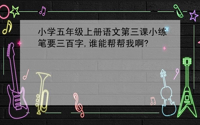 小学五年级上册语文第三课小练笔要三百字,谁能帮帮我啊?