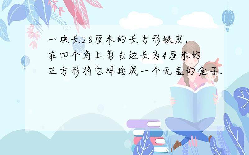 一块长28厘米的长方形铁皮,在四个角上剪去边长为4厘米的正方形将它焊接成一个无盖的盒子.