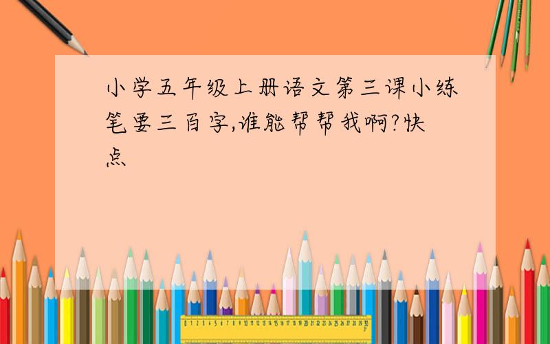 小学五年级上册语文第三课小练笔要三百字,谁能帮帮我啊?快点