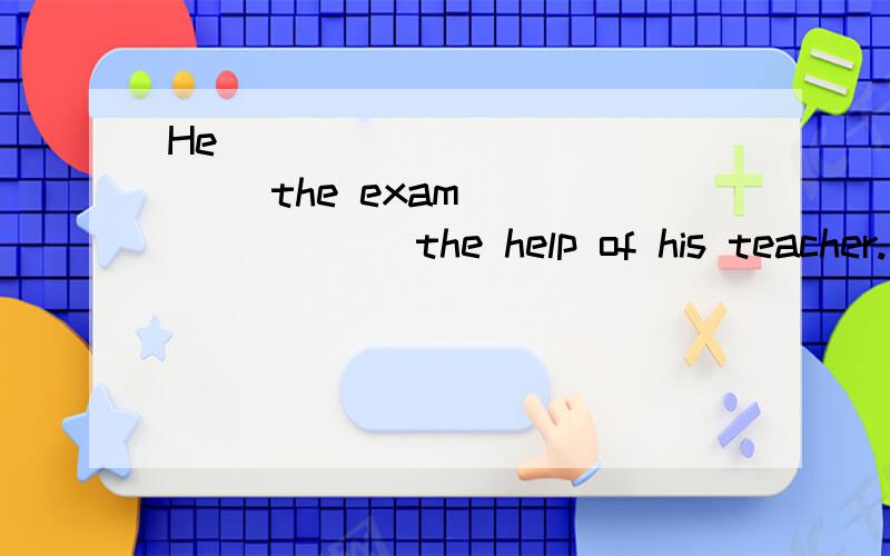 He ___ ____ ____ the exam ___ ____ the help of his teacher.