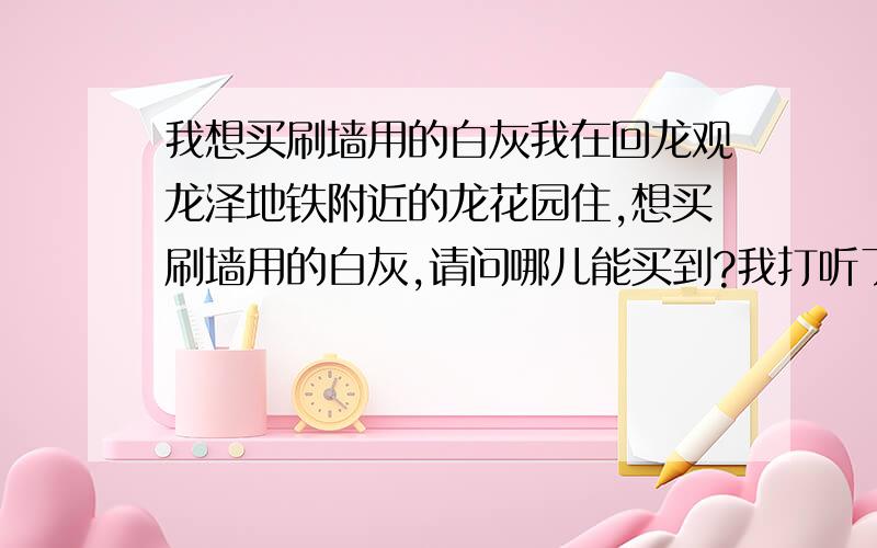 我想买刷墙用的白灰我在回龙观龙泽地铁附近的龙花园住,想买刷墙用的白灰,请问哪儿能买到?我打听了装修公司,他们第一句话是问