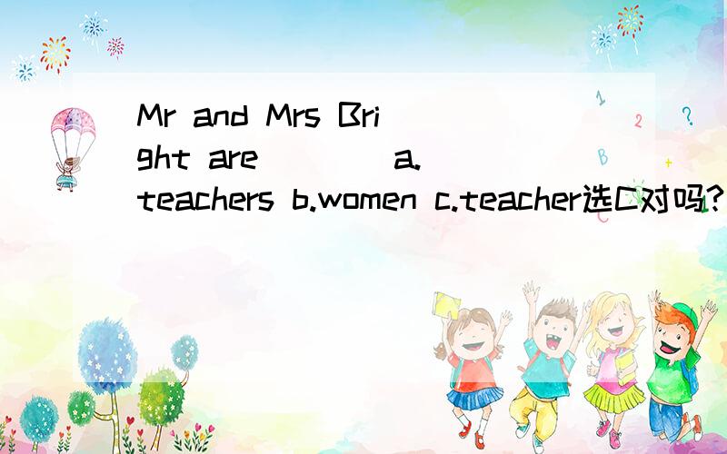 Mr and Mrs Bright are ___ a.teachers b.women c.teacher选C对吗?