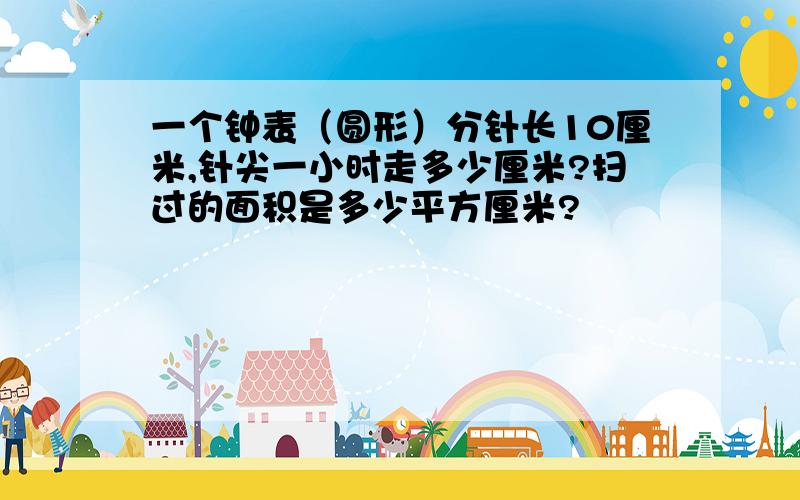 一个钟表（圆形）分针长10厘米,针尖一小时走多少厘米?扫过的面积是多少平方厘米?