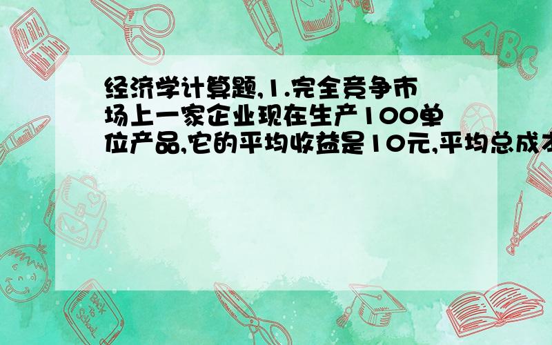 经济学计算题,1.完全竞争市场上一家企业现在生产100单位产品,它的平均收益是10元,平均总成本是8元.试求：（1）该企