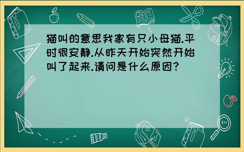 猫叫的意思我家有只小母猫.平时很安静.从昨天开始突然开始叫了起来.请问是什么原因?