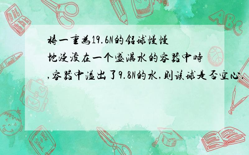 将一重为19.6N的铝球慢慢地浸没在一个盛满水的容器中时,容器中溢出了9.8N的水,则该球是否空心.