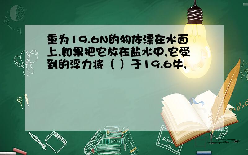 重为19.6N的物体漂在水面上,如果把它放在盐水中,它受到的浮力将（ ）于19.6牛,