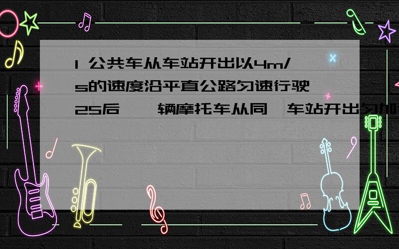 1 公共车从车站开出以4m/s的速度沿平直公路匀速行驶,2S后,一辆摩托车从同一车站开出匀加速追赶,加速度为3m/s2.