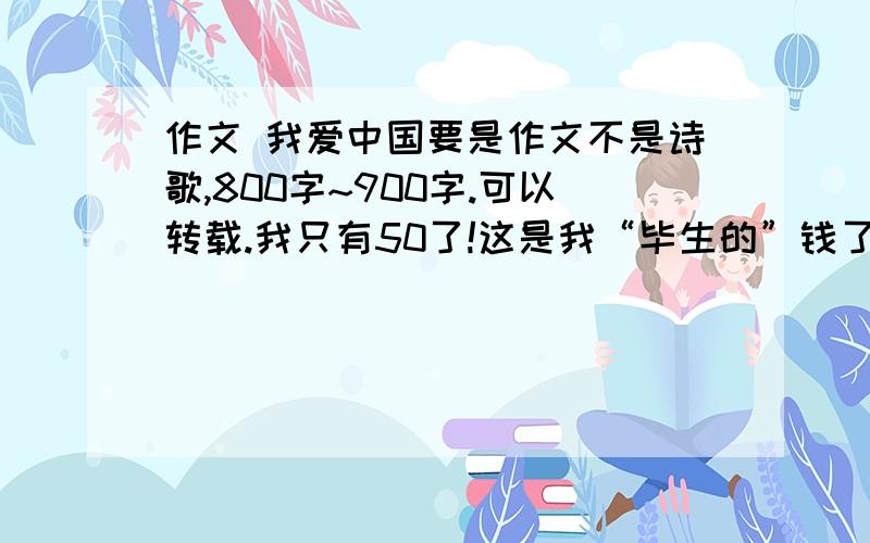 作文 我爱中国要是作文不是诗歌,800字~900字.可以转载.我只有50了!这是我“毕生的”钱了!要是作文不是诗歌，80