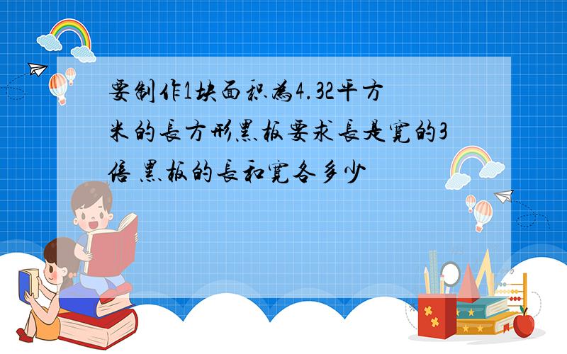 要制作1块面积为4.32平方米的长方形黑板要求长是宽的3倍 黑板的长和宽各多少