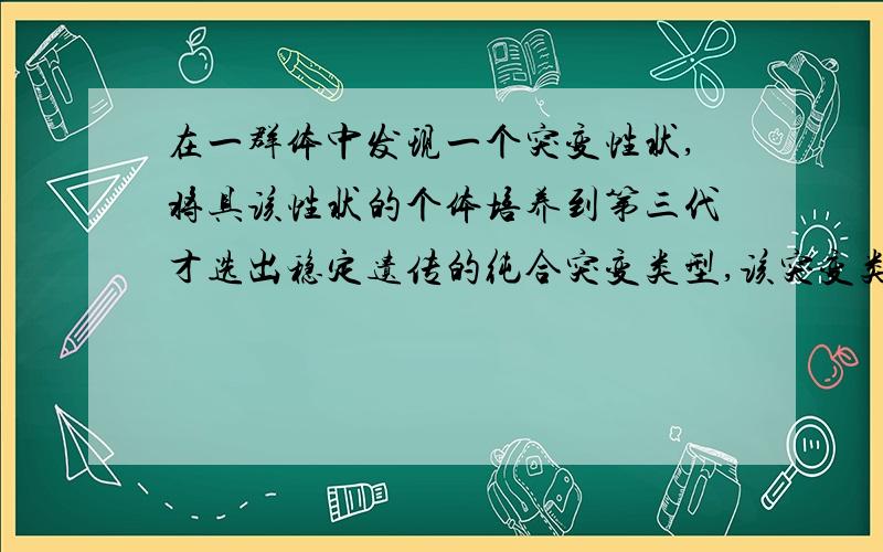 在一群体中发现一个突变性状,将具该性状的个体培养到第三代才选出稳定遗传的纯合突变类型,该突变类型为.