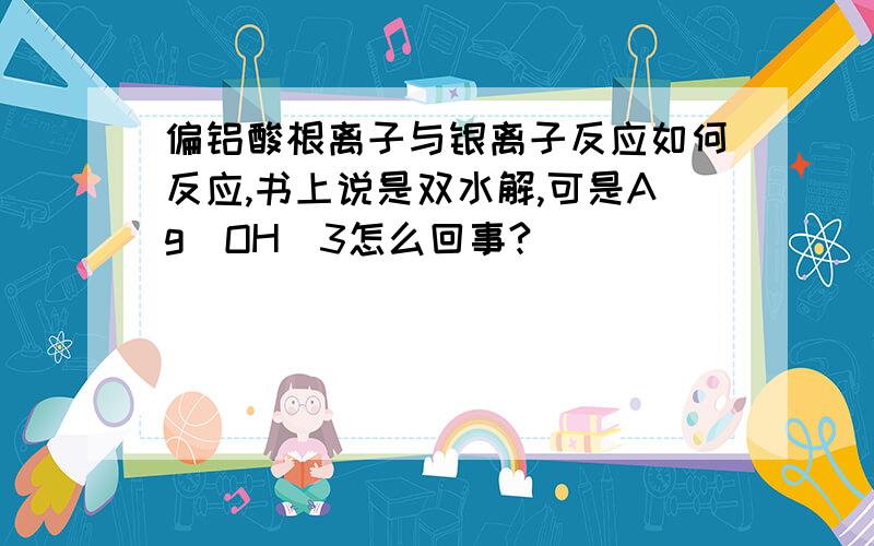 偏铝酸根离子与银离子反应如何反应,书上说是双水解,可是Ag(OH)3怎么回事?