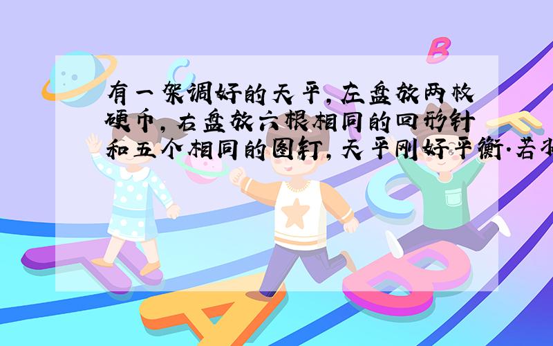 有一架调好的天平,左盘放两枚硬币,右盘放六根相同的回形针和五个相同的图钉,天平刚好平衡.若将五根回形针放在左盘,右盘放四