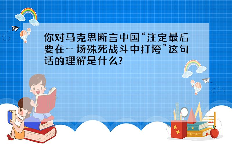 你对马克思断言中国“注定最后要在一场殊死战斗中打垮”这句话的理解是什么?