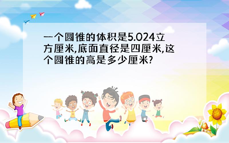 一个圆锥的体积是5.024立方厘米,底面直径是四厘米,这个圆锥的高是多少厘米?