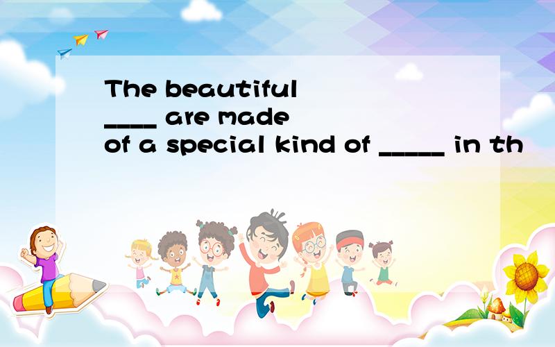 The beautiful ____ are made of a special kind of _____ in th