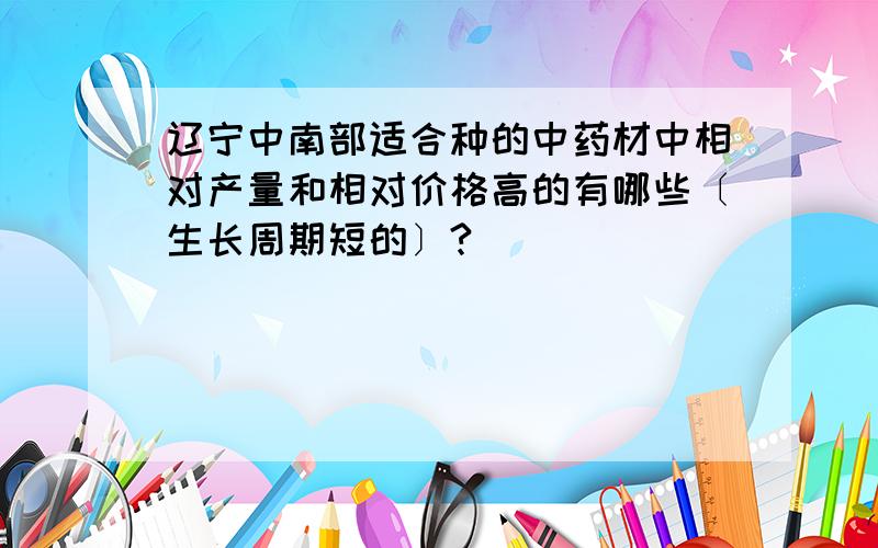 辽宁中南部适合种的中药材中相对产量和相对价格高的有哪些〔生长周期短的〕?