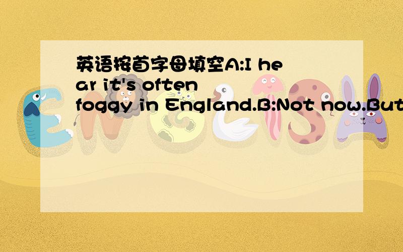 英语按首字母填空A:I hear it's often foggy in England.B:Not now.But i