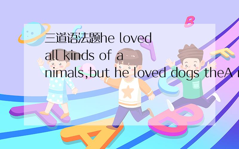 三道语法题he loved all kinds of animals,but he loved dogs theA mo