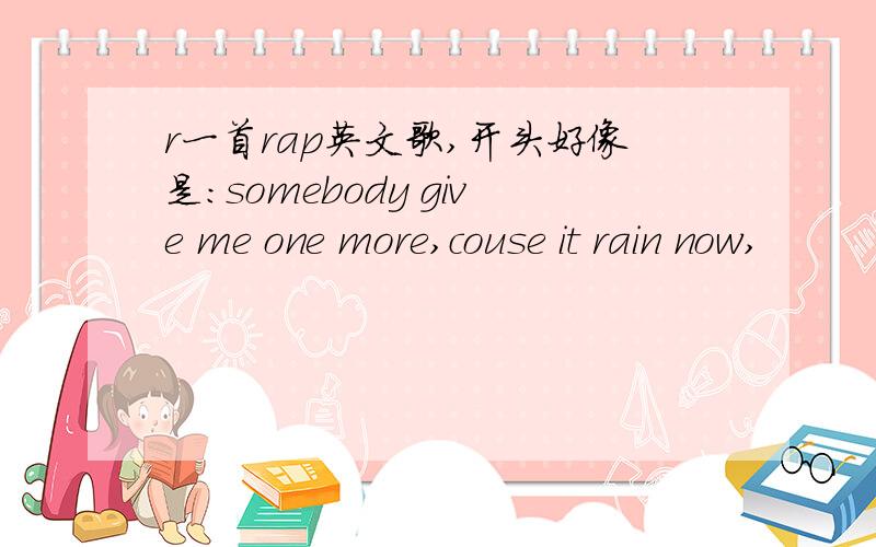 r一首rap英文歌,开头好像是:somebody give me one more,couse it rain now,