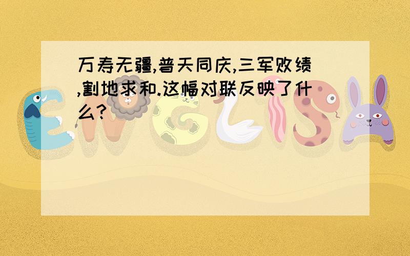 万寿无疆,普天同庆,三军败绩,割地求和.这幅对联反映了什么?