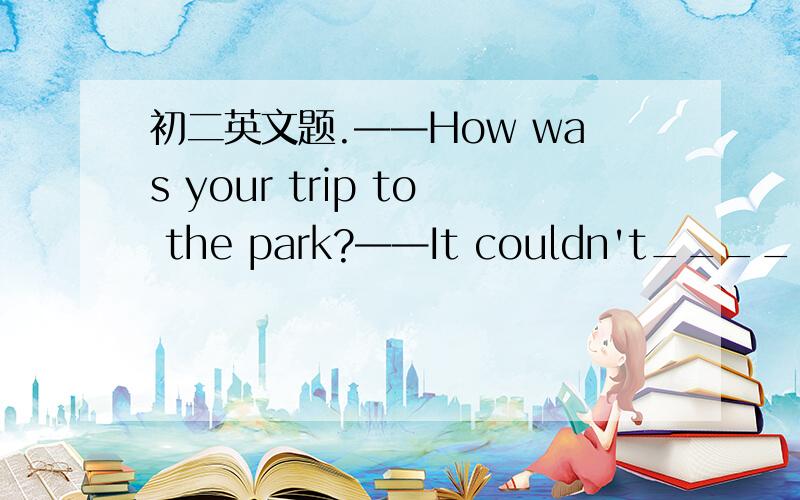 初二英文题.——How was your trip to the park?——It couldn't____.