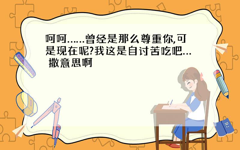 呵呵……曾经是那么尊重你,可是现在呢?我这是自讨苦吃吧… 撒意思啊