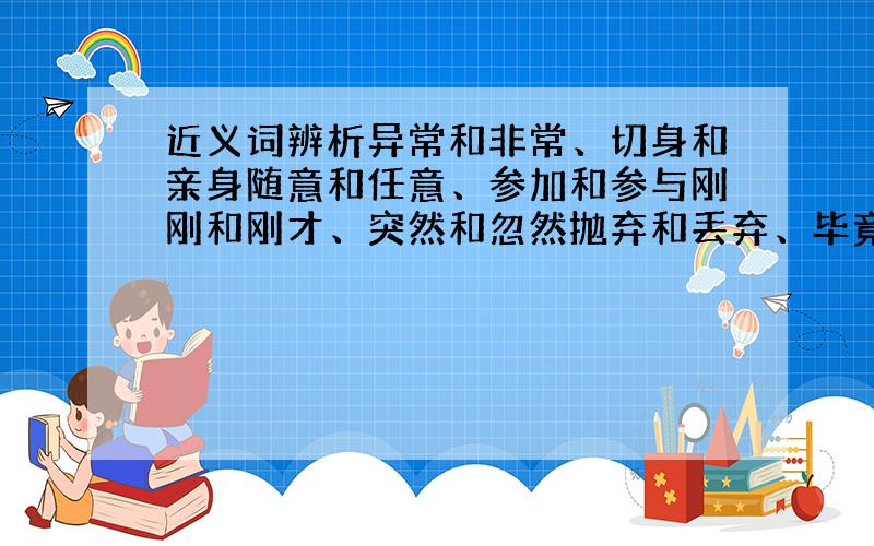 近义词辨析异常和非常、切身和亲身随意和任意、参加和参与刚刚和刚才、突然和忽然抛弃和丢弃、毕竟和究竟溃烂和糜烂、为难和难为