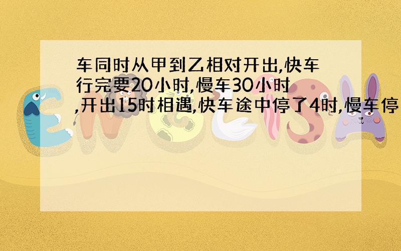 车同时从甲到乙相对开出,快车行完要20小时,慢车30小时,开出15时相遇,快车途中停了4时,慢车停了几小时?