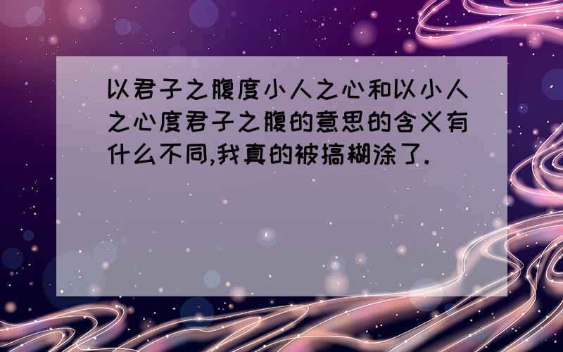 以君子之腹度小人之心和以小人之心度君子之腹的意思的含义有什么不同,我真的被搞糊涂了.