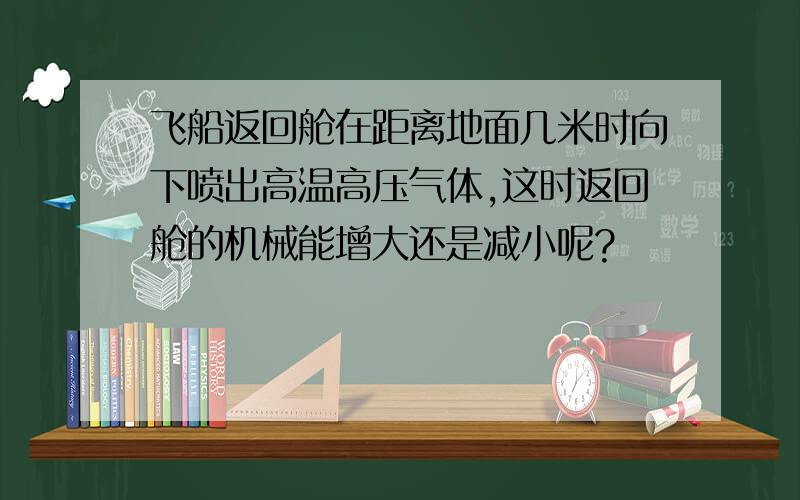 飞船返回舱在距离地面几米时向下喷出高温高压气体,这时返回舱的机械能增大还是减小呢?