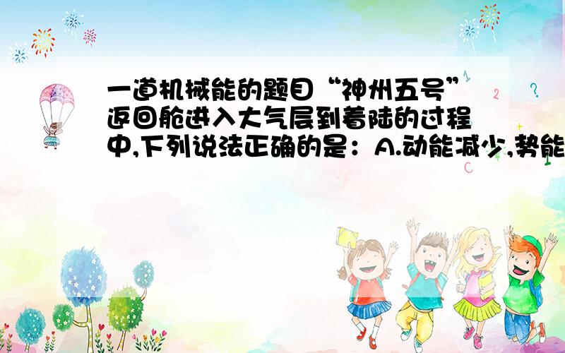 一道机械能的题目“神州五号”返回舱进入大气层到着陆的过程中,下列说法正确的是：A.动能减少,势能增加; B．动能增加,势