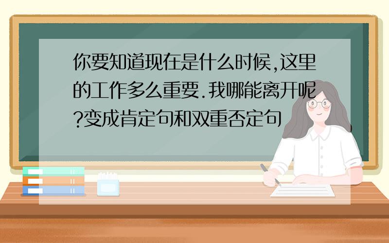 你要知道现在是什么时候,这里的工作多么重要.我哪能离开呢?变成肯定句和双重否定句