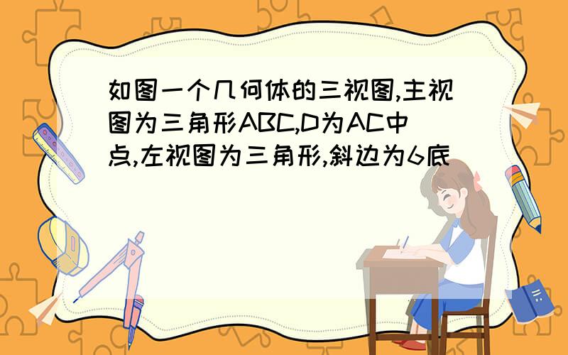 如图一个几何体的三视图,主视图为三角形ABC,D为AC中点,左视图为三角形,斜边为6底