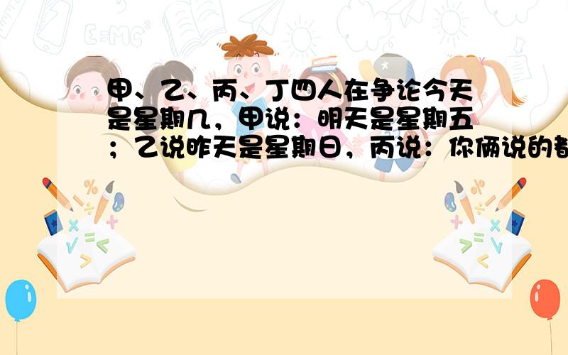 甲、乙、丙、丁四人在争论今天是星期几，甲说：明天是星期五；乙说昨天是星期日，丙说：你俩说的都不对；丁说：今天不是星期六．