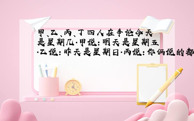 甲、乙、丙、丁四人在争论今天是星期几.甲说：明天是星期五.乙说：昨天是星期日.丙说：你俩说的都不对.丁说：今天不是星期六