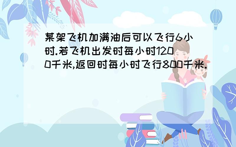 某架飞机加满油后可以飞行6小时.若飞机出发时每小时1200千米,返回时每小时飞行800千米.