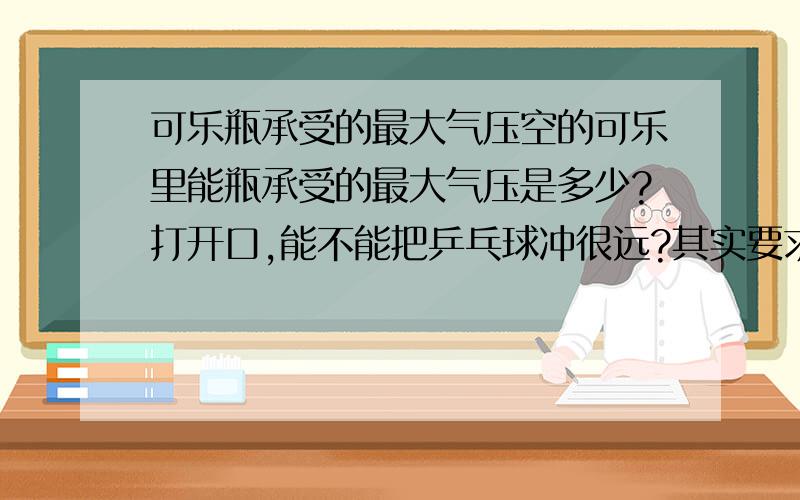 可乐瓶承受的最大气压空的可乐里能瓶承受的最大气压是多少?打开口,能不能把乒乓球冲很远?其实要求乒乓球的距离不大，我主要想