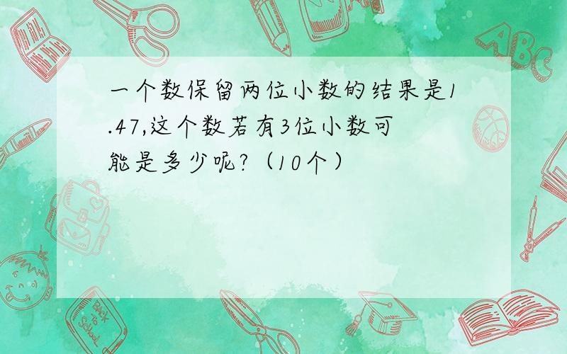 一个数保留两位小数的结果是1.47,这个数若有3位小数可能是多少呢?（10个）