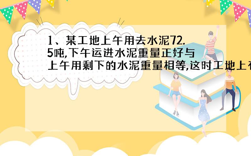 1、某工地上午用去水泥72.5吨,下午运进水泥重量正好与上午用剩下的水泥重量相等,这时工地上有水泥174.2吨,这一天下