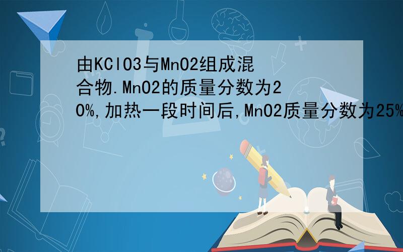 由KClO3与MnO2组成混合物.MnO2的质量分数为20%,加热一段时间后,MnO2质量分数为25%