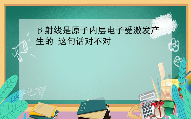 β射线是原子内层电子受激发产生的 这句话对不对