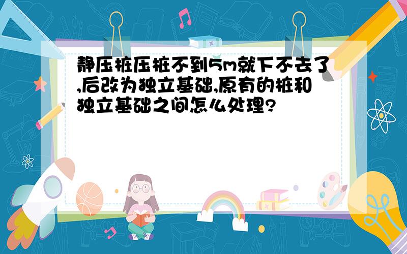 静压桩压桩不到5m就下不去了,后改为独立基础,原有的桩和独立基础之间怎么处理?