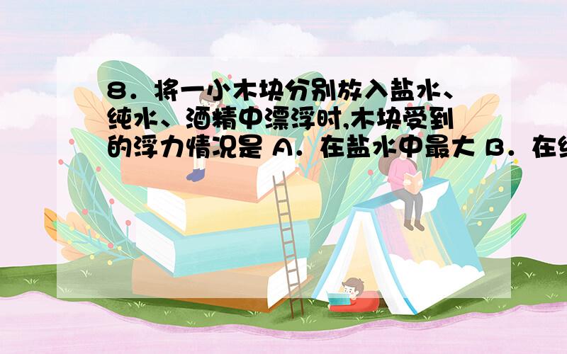 8．将一小木块分别放入盐水、纯水、酒精中漂浮时,木块受到的浮力情况是 A．在盐水中最大 B．在纯水中最大